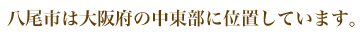 八尾市は大阪府の中東部に位置しています。